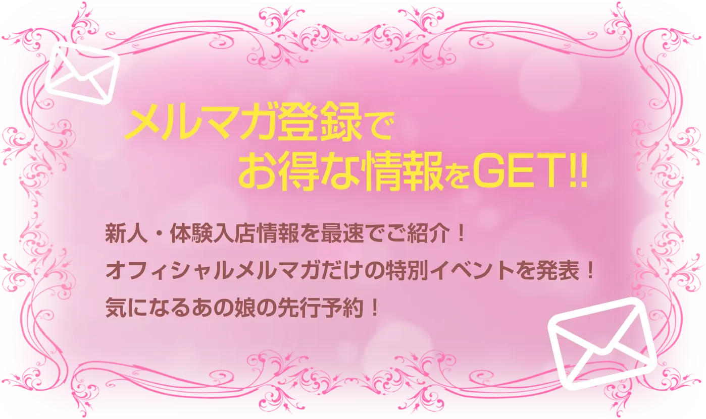 メルマガ登録でお得な情報をGET!!新人・体験入店情報を最速でご紹介！オフィシャルメルマガだけの特別イベントを発表！気になるあの娘の先行予約！